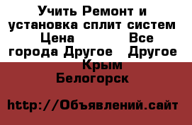  Учить Ремонт и установка сплит систем › Цена ­ 1 000 - Все города Другое » Другое   . Крым,Белогорск